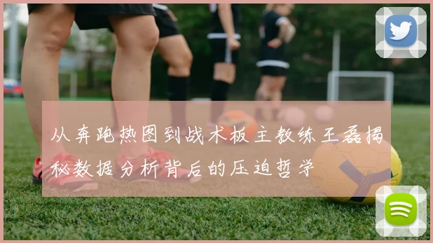 从奔跑热图到战术板主教练王磊揭秘数据分析背后的压迫哲学