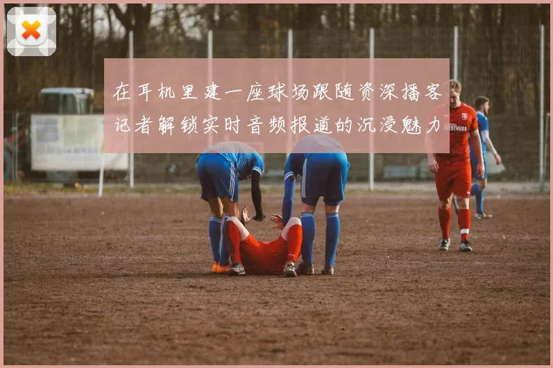 在耳机里建一座球场跟随资深播客记者解锁实时音频报道的沉浸魅力